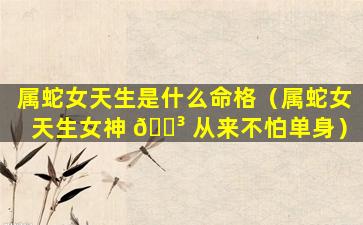 属蛇女天生是什么命格（属蛇女天生女神 🐳 从来不怕单身）